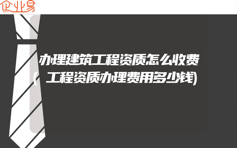 办理建筑工程资质怎么收费(工程资质办理费用多少钱)