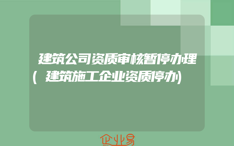 建筑公司资质审核暂停办理(建筑施工企业资质停办)