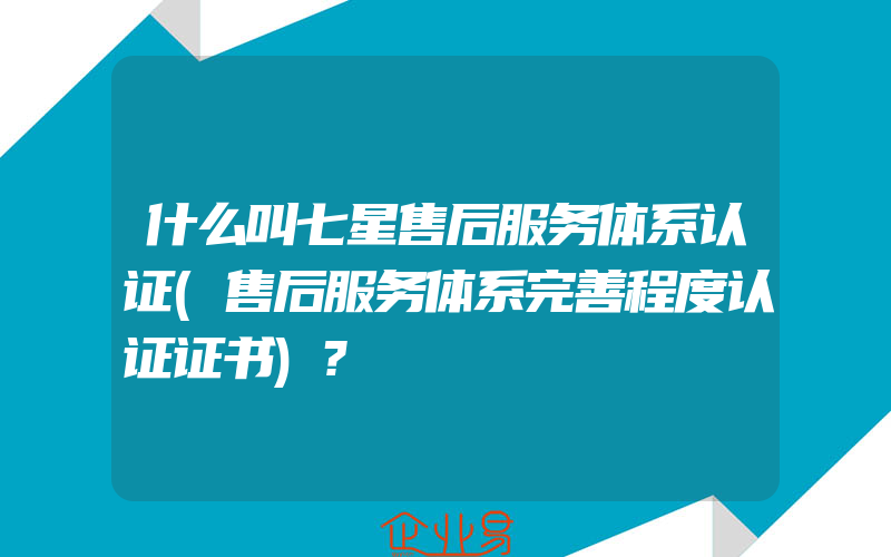 什么叫七星售后服务体系认证(售后服务体系完善程度认证证书)?