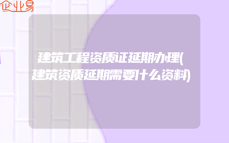 建筑工程资质证延期办理(建筑资质延期需要什么资料)