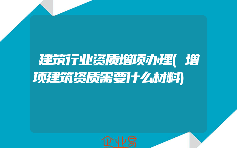 建筑行业资质增项办理(增项建筑资质需要什么材料)