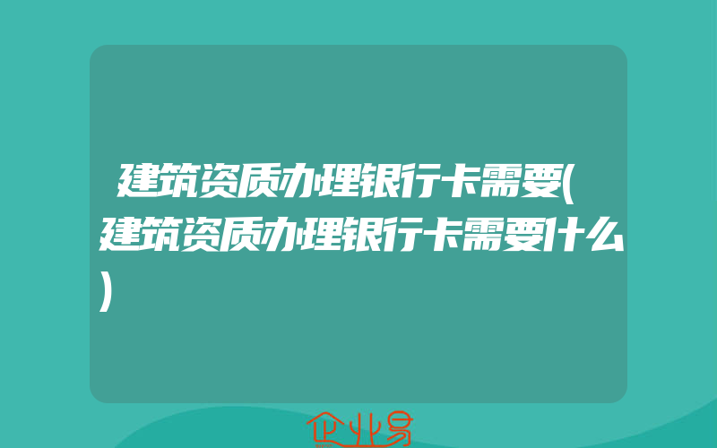 建筑资质办理银行卡需要(建筑资质办理银行卡需要什么)