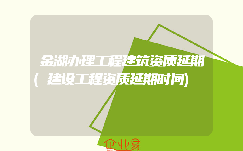 金湖办理工程建筑资质延期(建设工程资质延期时间)