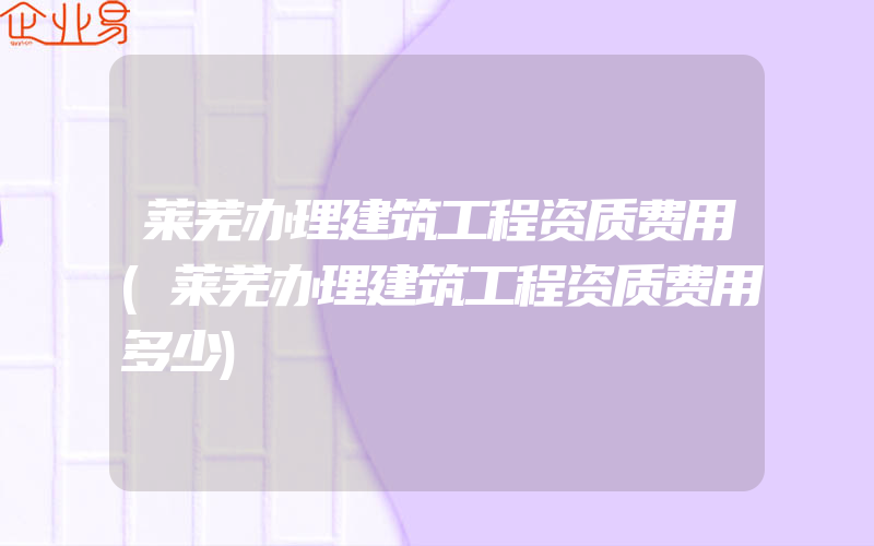 莱芜办理建筑工程资质费用(莱芜办理建筑工程资质费用多少)