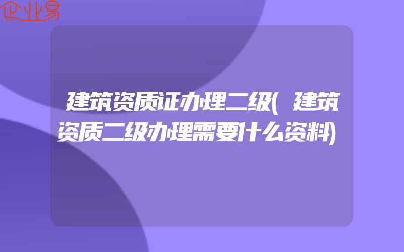 建筑资质证办理二级(建筑资质二级办理需要什么资料)