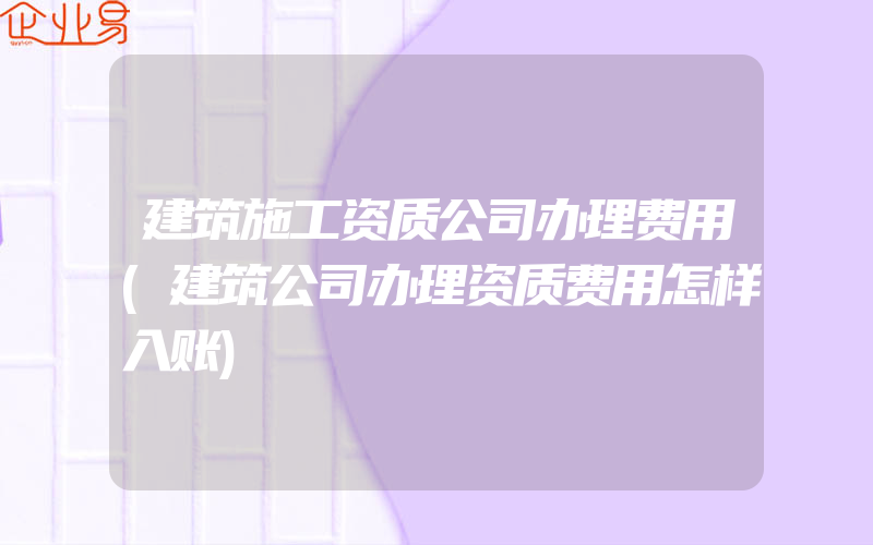 建筑施工资质公司办理费用(建筑公司办理资质费用怎样入账)