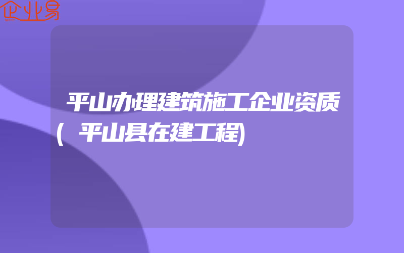 平山办理建筑施工企业资质(平山县在建工程)