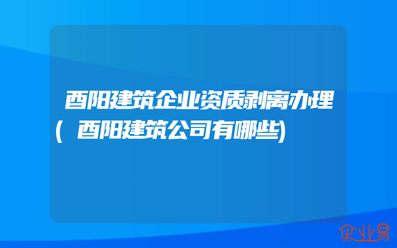 酉阳建筑企业资质剥离办理(酉阳建筑公司有哪些)