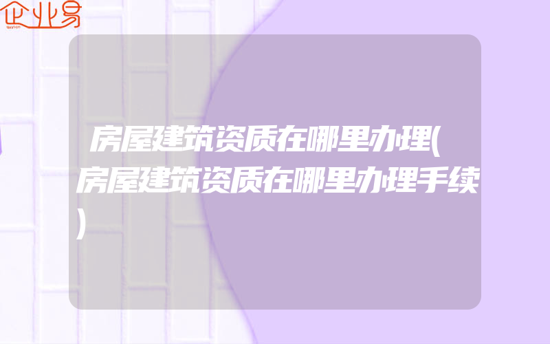 房屋建筑资质在哪里办理(房屋建筑资质在哪里办理手续)