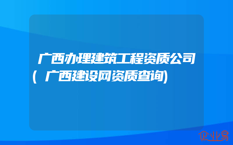 广西办理建筑工程资质公司(广西建设网资质查询)