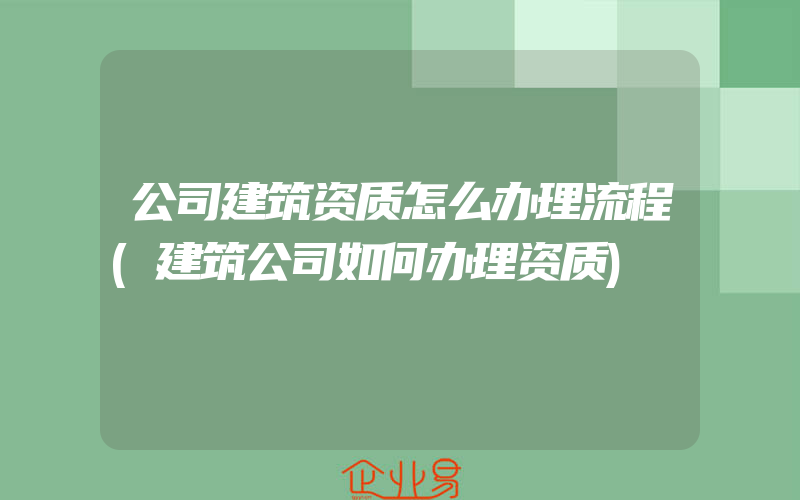 公司建筑资质怎么办理流程(建筑公司如何办理资质)