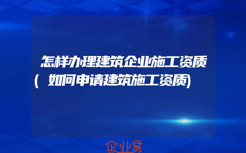 怎样办理建筑企业施工资质(如何申请建筑施工资质)