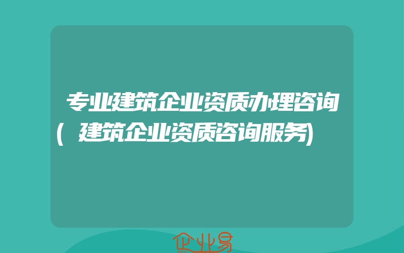 专业建筑企业资质办理咨询(建筑企业资质咨询服务)