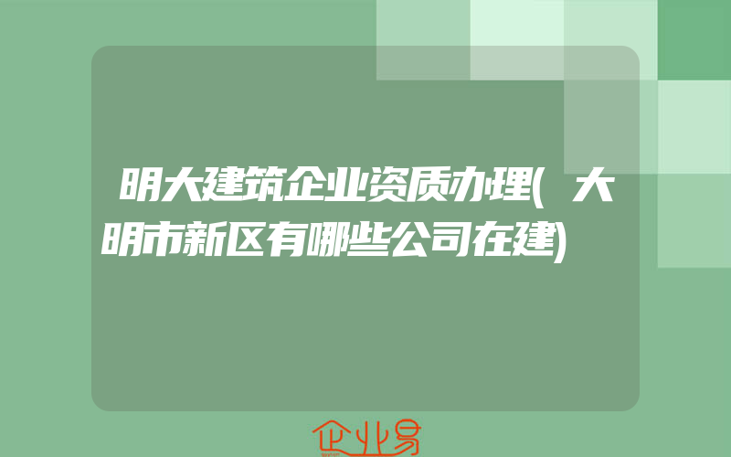 明大建筑企业资质办理(大明市新区有哪些公司在建)