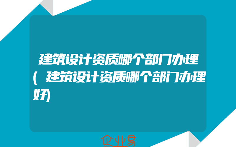 建筑设计资质哪个部门办理(建筑设计资质哪个部门办理好)