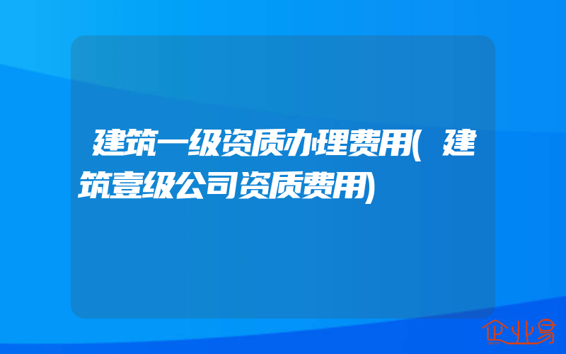 建筑一级资质办理费用(建筑壹级公司资质费用)