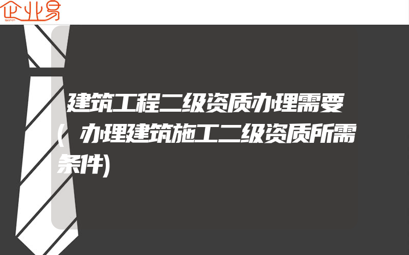 建筑工程二级资质办理需要(办理建筑施工二级资质所需条件)