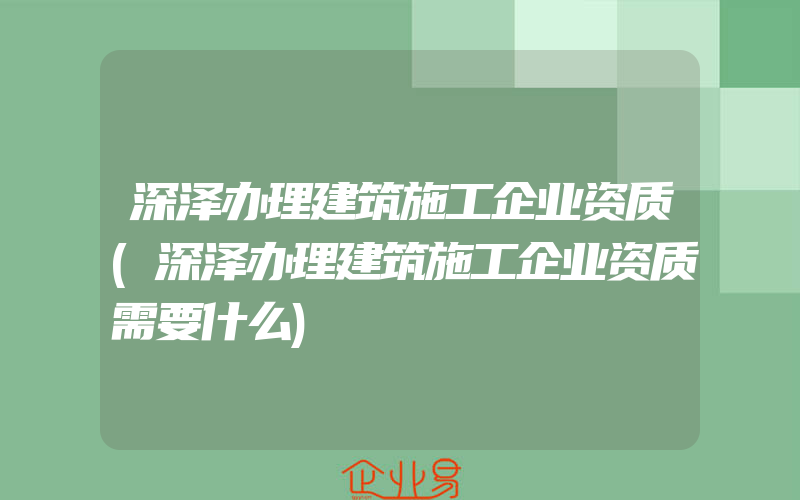 深泽办理建筑施工企业资质(深泽办理建筑施工企业资质需要什么)