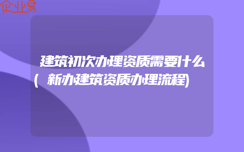 建筑初次办理资质需要什么(新办建筑资质办理流程)