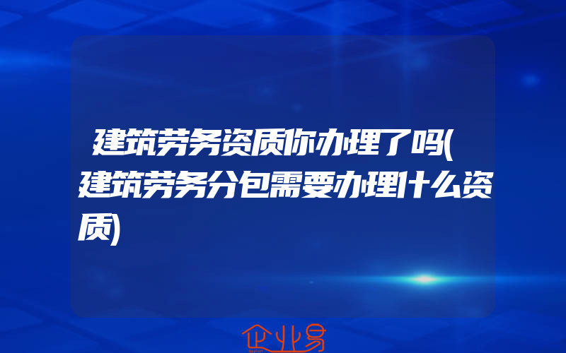 建筑劳务资质你办理了吗(建筑劳务分包需要办理什么资质)