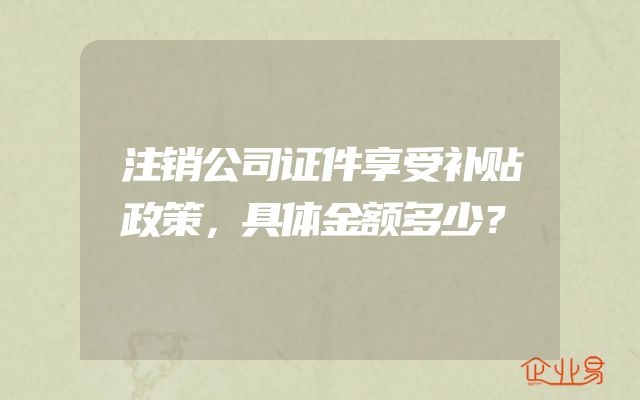 注销公司证件享受补贴政策，具体金额多少？