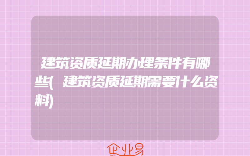 建筑资质延期办理条件有哪些(建筑资质延期需要什么资料)