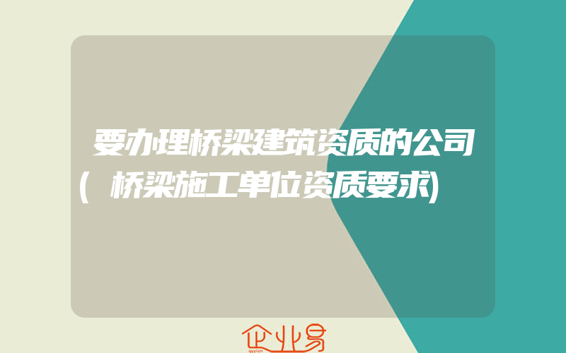 要办理桥梁建筑资质的公司(桥梁施工单位资质要求)