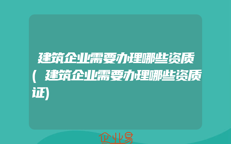 建筑企业需要办理哪些资质(建筑企业需要办理哪些资质证)