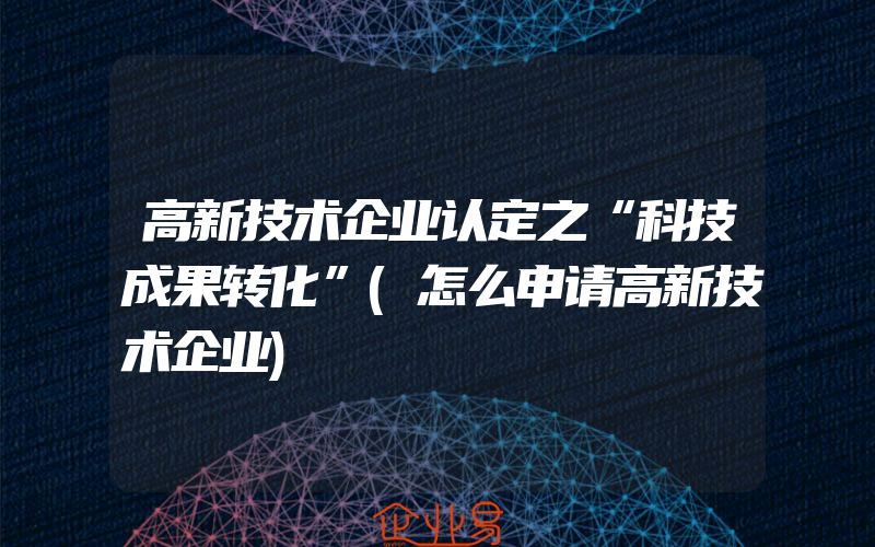 高新技术企业认定之“科技成果转化”(怎么申请高新技术企业)