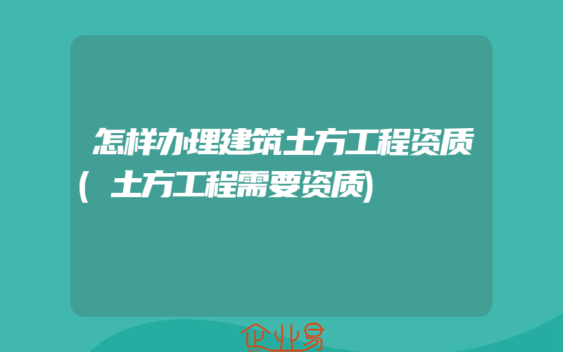 怎样办理建筑土方工程资质(土方工程需要资质)