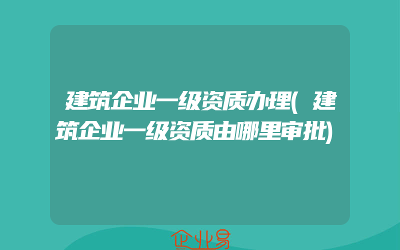 建筑企业一级资质办理(建筑企业一级资质由哪里审批)