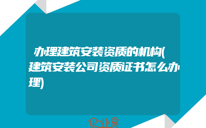 办理建筑安装资质的机构(建筑安装公司资质证书怎么办理)