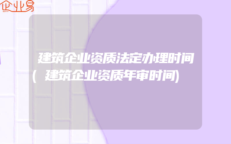 建筑企业资质法定办理时间(建筑企业资质年审时间)