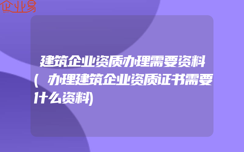 建筑企业资质办理需要资料(办理建筑企业资质证书需要什么资料)