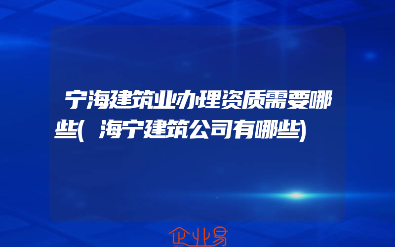 宁海建筑业办理资质需要哪些(海宁建筑公司有哪些)