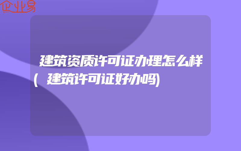 建筑资质许可证办理怎么样(建筑许可证好办吗)