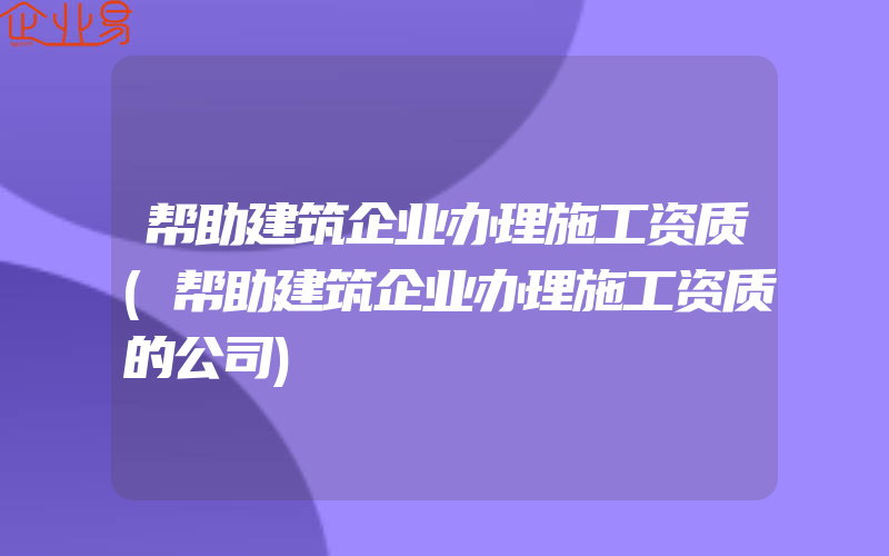 帮助建筑企业办理施工资质(帮助建筑企业办理施工资质的公司)