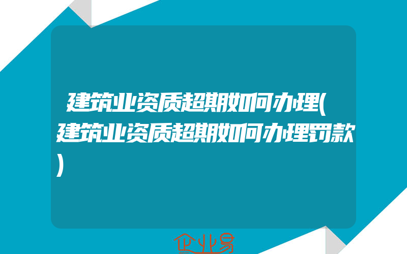 建筑业资质超期如何办理(建筑业资质超期如何办理罚款)