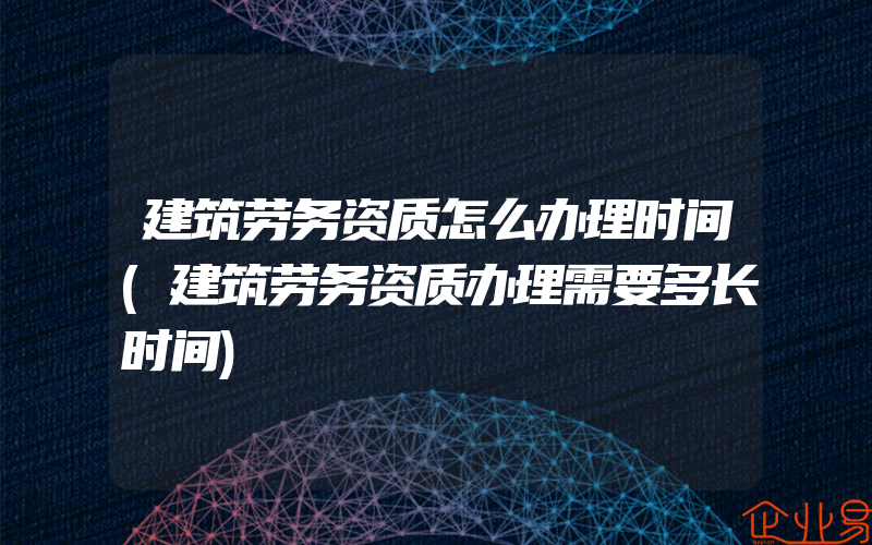 建筑劳务资质怎么办理时间(建筑劳务资质办理需要多长时间)