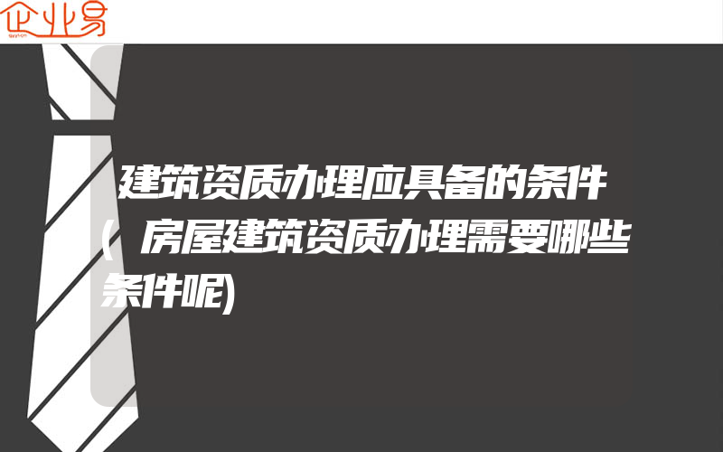 建筑资质办理应具备的条件(房屋建筑资质办理需要哪些条件呢)