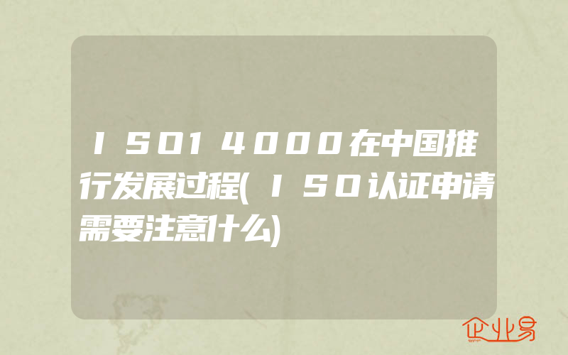 ISO14000在中国推行发展过程(ISO认证申请需要注意什么)