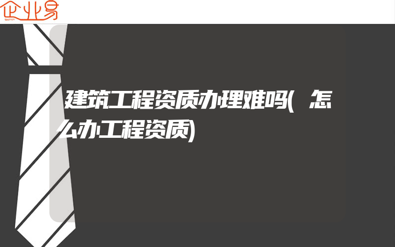 建筑工程资质办理难吗(怎么办工程资质)