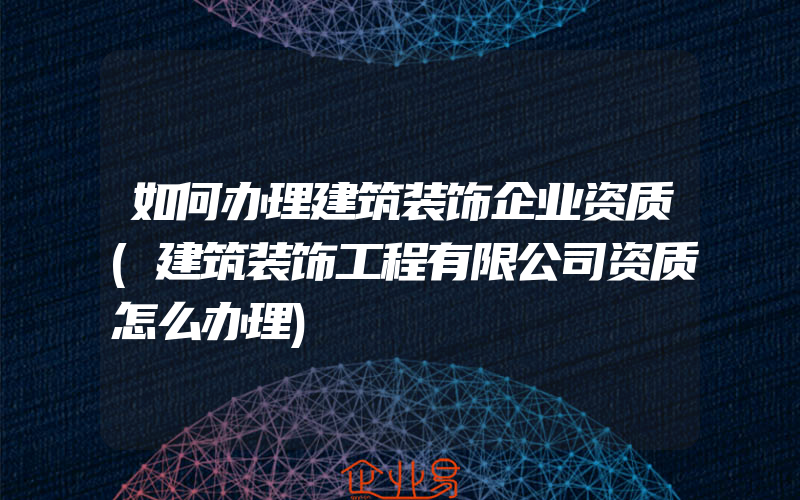 如何办理建筑装饰企业资质(建筑装饰工程有限公司资质怎么办理)