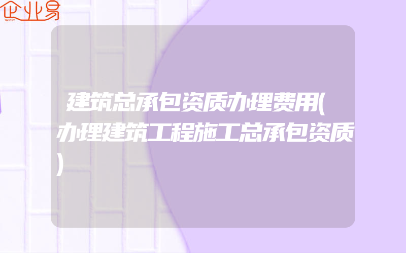 建筑总承包资质办理费用(办理建筑工程施工总承包资质)