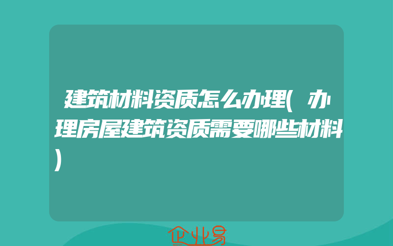 建筑材料资质怎么办理(办理房屋建筑资质需要哪些材料)