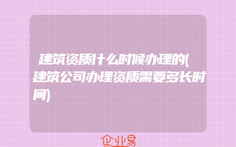 建筑资质什么时候办理的(建筑公司办理资质需要多长时间)