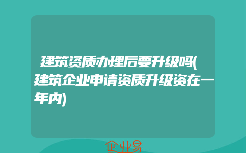 建筑资质办理后要升级吗(建筑企业申请资质升级资在一年内)