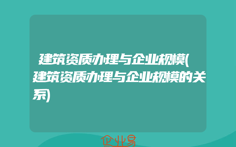 建筑资质办理与企业规模(建筑资质办理与企业规模的关系)