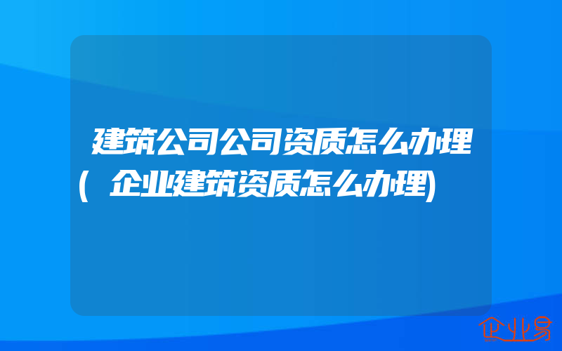 建筑公司公司资质怎么办理(企业建筑资质怎么办理)