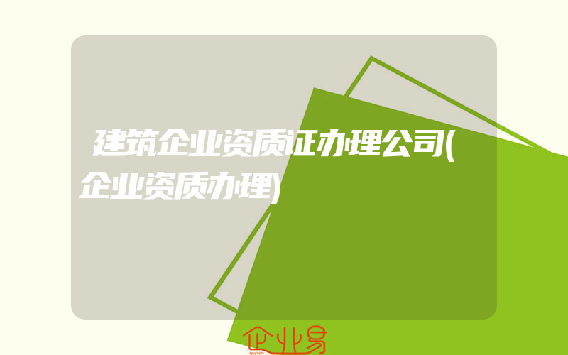 建筑企业资质证办理公司(企业资质办理)